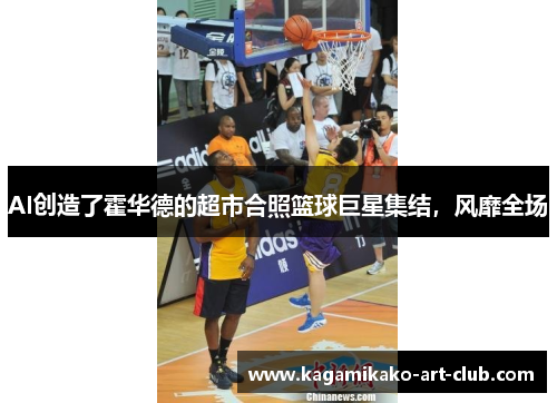 AI创造了霍华德的超市合照篮球巨星集结，风靡全场