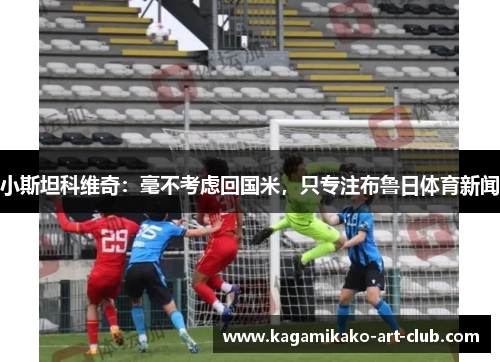 小斯坦科维奇：毫不考虑回国米，只专注布鲁日体育新闻